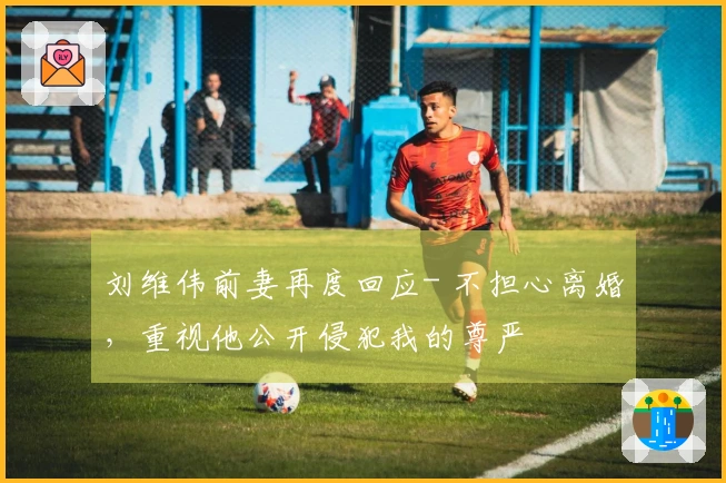 刘维伟前妻再度回应- 不担心离婚,重视他公开侵犯我的尊严