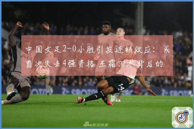 中国女足2-0小胜引发连锁效应：或首次失去4强资格 王霜泪水背后的真相