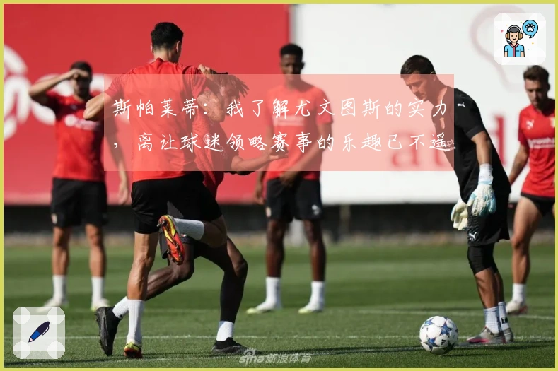 斯帕莱蒂：我了解尤文图斯的实力，离让球迷领略赛事的乐趣已不遥远