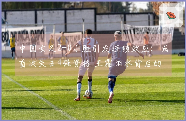 中国女足2-0小胜引发连锁效应：或首次失去4强资格 王霜泪水背后的真相