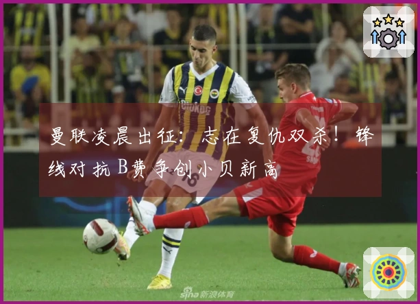 曼联凌晨出征：志在复仇双杀！锋线对抗 B费争创小贝新高