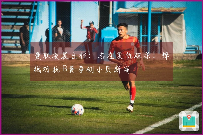 曼联凌晨出征：志在复仇双杀！锋线对抗 B费争创小贝新高