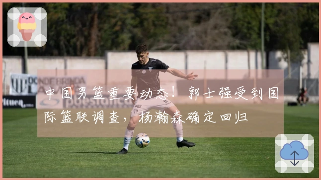 中国男篮重要动态！郭士强受到国际篮联调查，杨瀚森确定回归