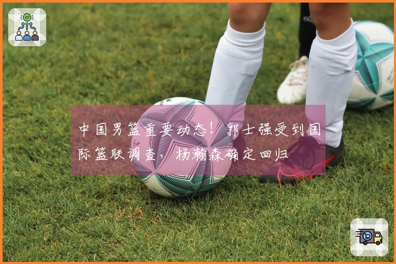中国男篮重要动态！郭士强受到国际篮联调查，杨瀚森确定回归