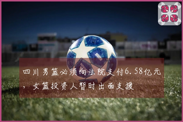 四川男篮必须向法院支付6.58亿元，女篮投资人暂时出面支援