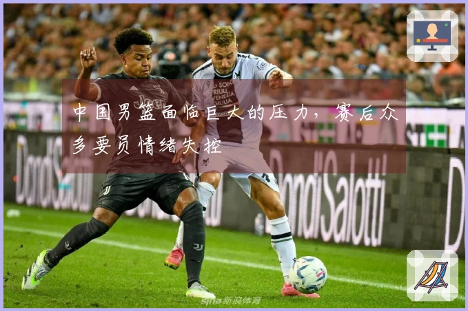 中国男篮面临巨大的压力，赛后众多要员情绪失控