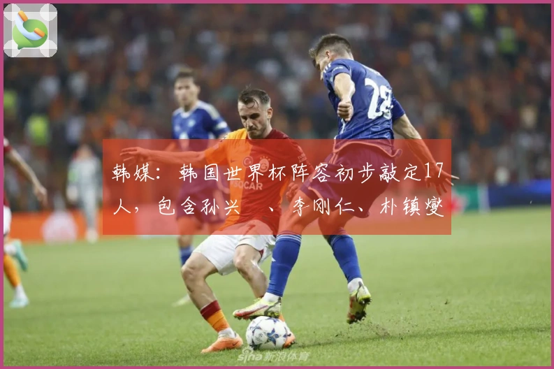 韩媒：韩国世界杯阵容初步敲定17人，包含孙兴慜、李刚仁、朴镇燮等球员
