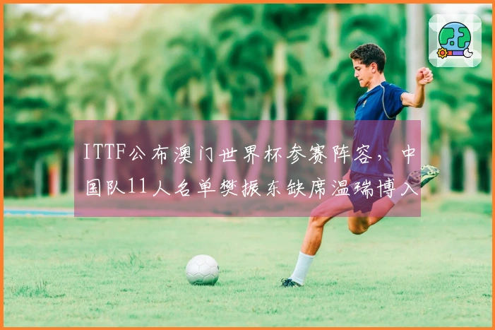 ITTF公布澳门世界杯参赛阵容，中国队11人名单樊振东缺席温瑞博入选