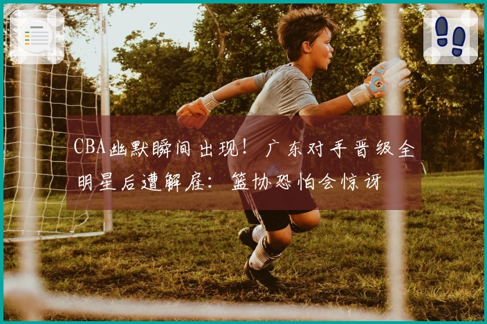 CBA幽默瞬间出现！广东对手晋级全明星后遭解雇：篮协恐怕会惊讶