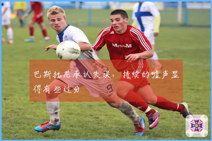 巴斯托尼承认失误，持续的嘘声显得有些过分