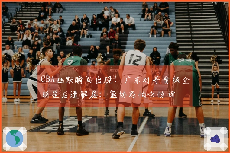 CBA幽默瞬间出现！广东对手晋级全明星后遭解雇：篮协恐怕会惊讶
