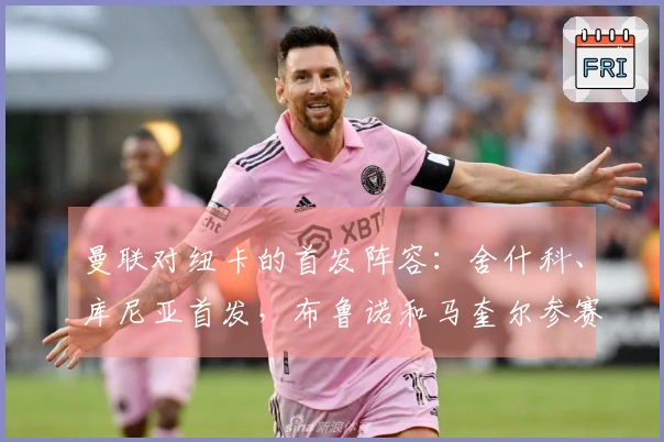 曼联对纽卡的首发阵容：舍什科、库尼亚首发，布鲁诺和马奎尔参赛