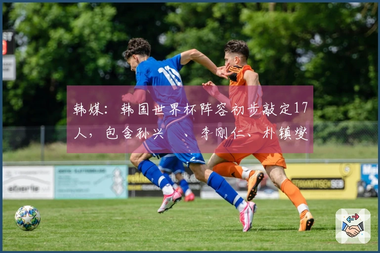 韩媒：韩国世界杯阵容初步敲定17人，包含孙兴慜、李刚仁、朴镇燮等球员