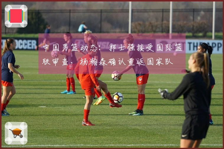 中国男篮动态：郭士强接受国际篮联审查，杨瀚森确认重返国家队