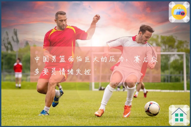 中国男篮面临巨大的压力，赛后众多要员情绪失控