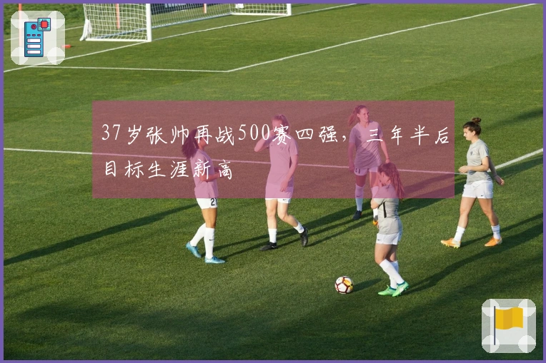 37岁张帅再战500赛四强,三年半后目标生涯新高