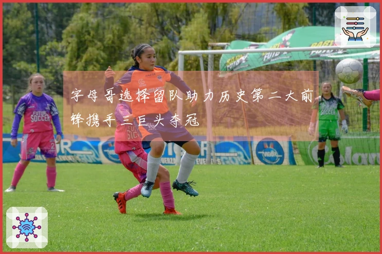 字母哥选择留队助力历史第二大前锋携手三巨头夺冠