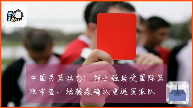 中国男篮动态：郭士强接受国际篮联审查，杨瀚森确认重返国家队